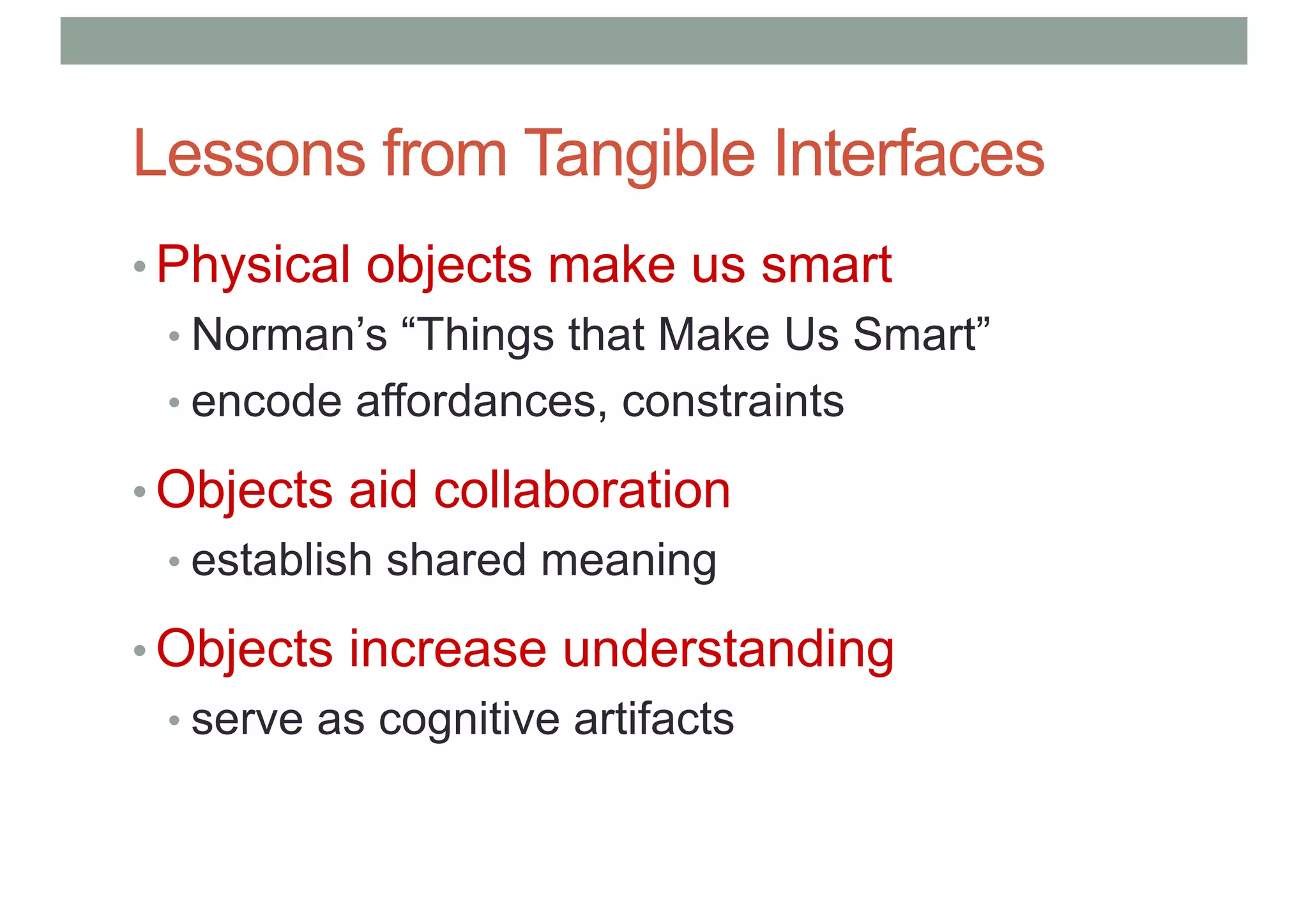 Lessons from Tangible Interfaces
• Physical objects make us smart
• Norman’s “Things that Make Us Smart”
• encode affordances, constraints
• Objects aid collaboration
• establish shared meaning
• Objects increase understanding
• serve as cognitive artifacts
 