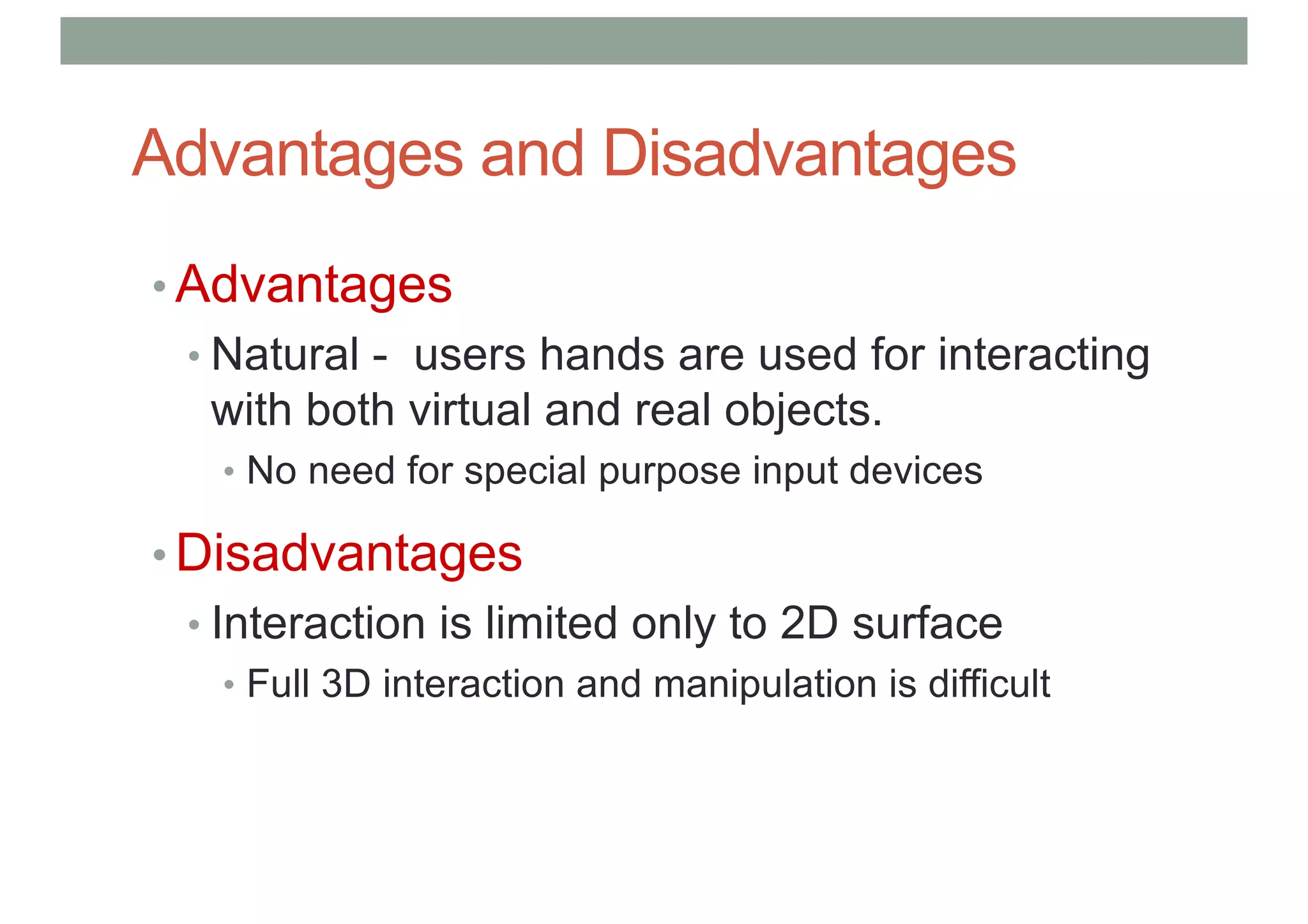 Advantages and Disadvantages
• Advantages
• Natural - users hands are used for interacting
with both virtual and real objects.
• No need for special purpose input devices
• Disadvantages
• Interaction is limited only to 2D surface
• Full 3D interaction and manipulation is difficult
 