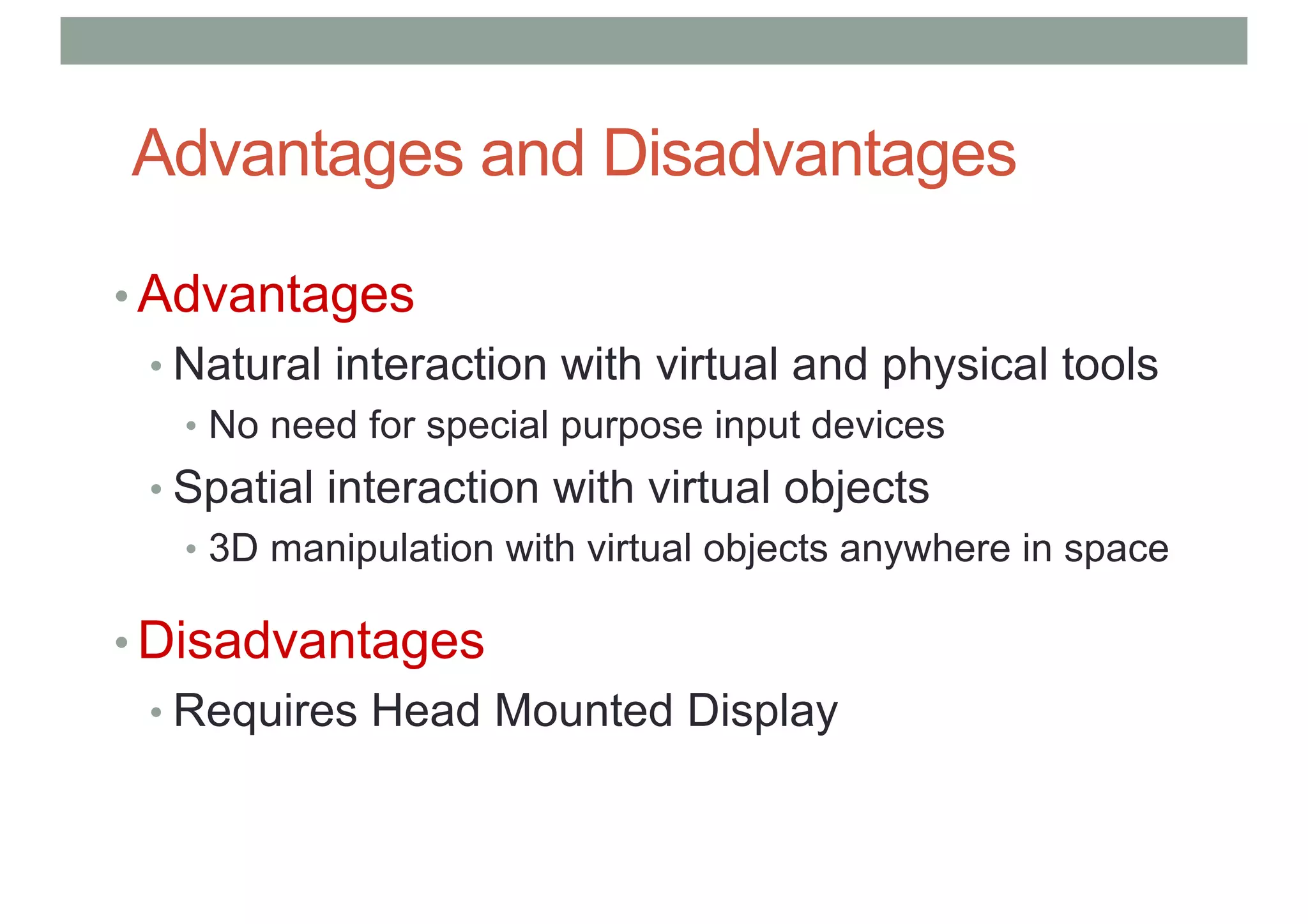 Advantages and Disadvantages
• Advantages
• Natural interaction with virtual and physical tools
• No need for special purpose input devices
• Spatial interaction with virtual objects
• 3D manipulation with virtual objects anywhere in space
• Disadvantages
• Requires Head Mounted Display
 