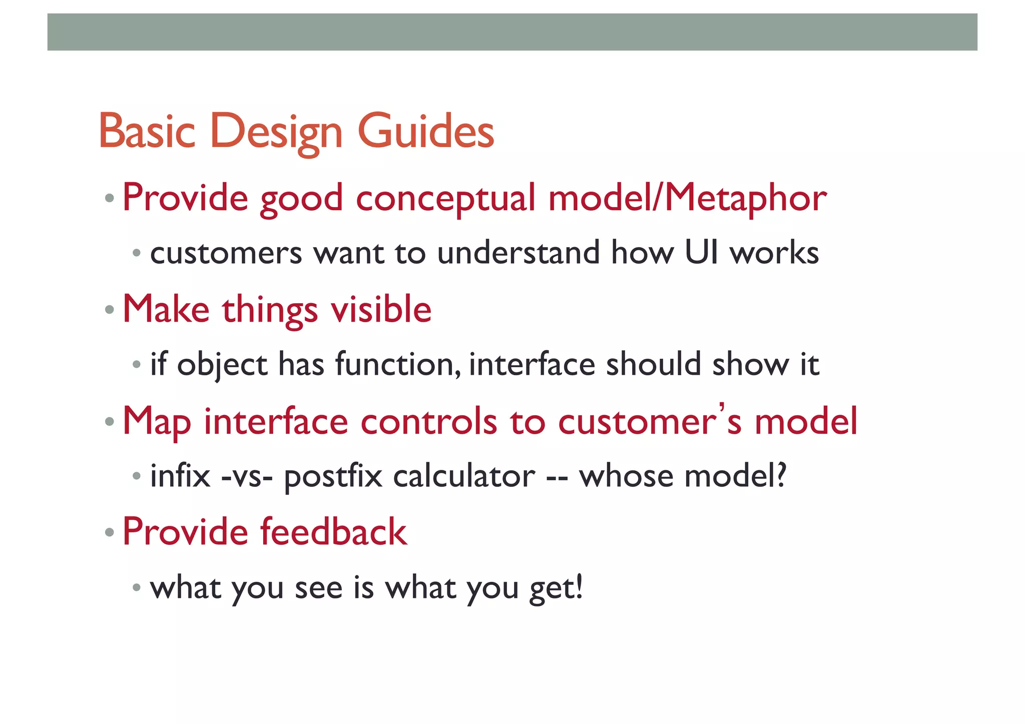 Basic Design Guides
• Provide good conceptual model/Metaphor
• customers want to understand how UI works
• Make things visible
• if object has function, interface should show it
• Map interface controls to customer s model
• infix -vs- postfix calculator -- whose model?
• Provide feedback
• what you see is what you get!
 