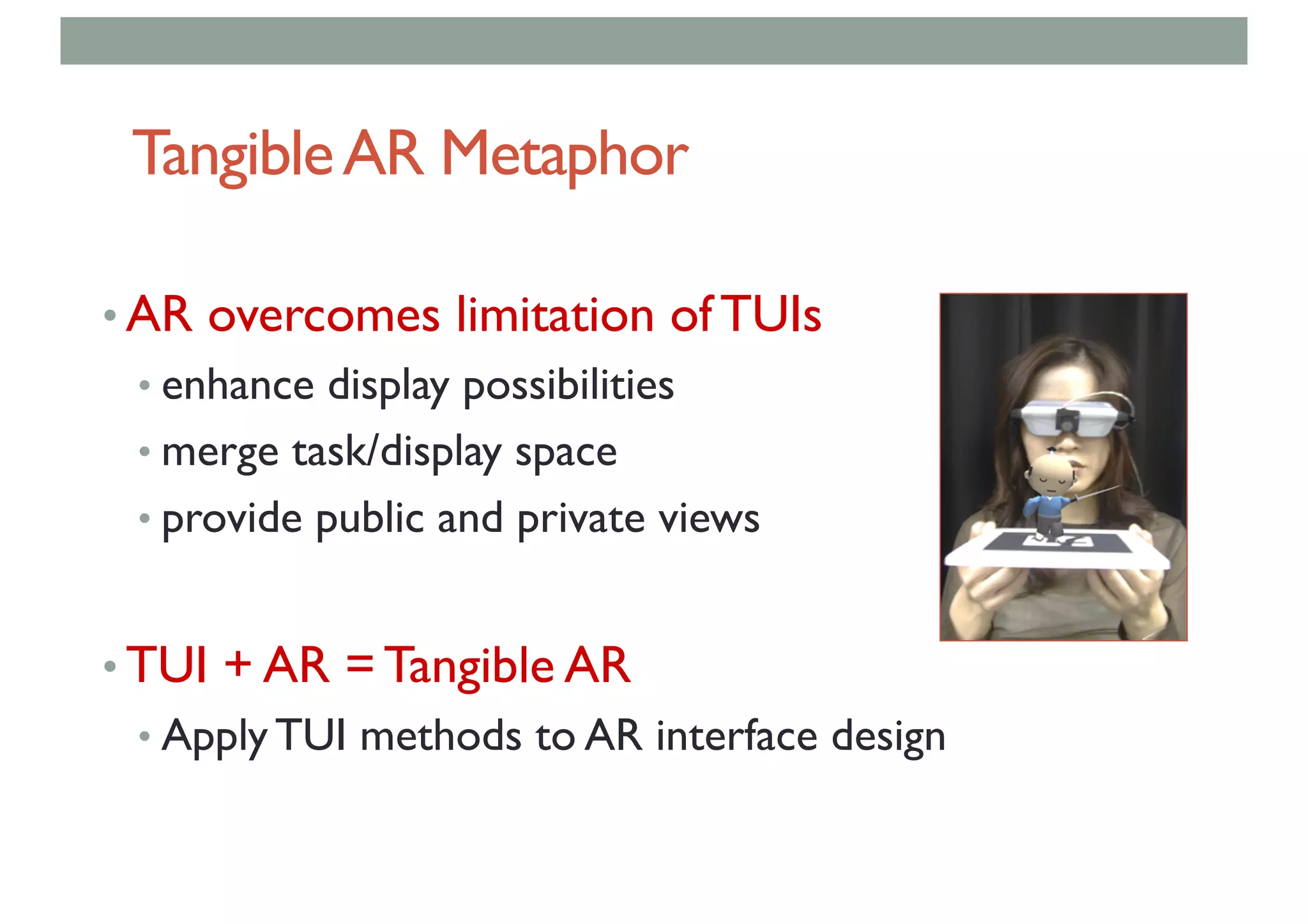 TangibleAR Metaphor
• AR overcomes limitation of TUIs
• enhance display possibilities
• merge task/display space
• provide public and private views
• TUI + AR = Tangible AR
• Apply TUI methods to AR interface design
 