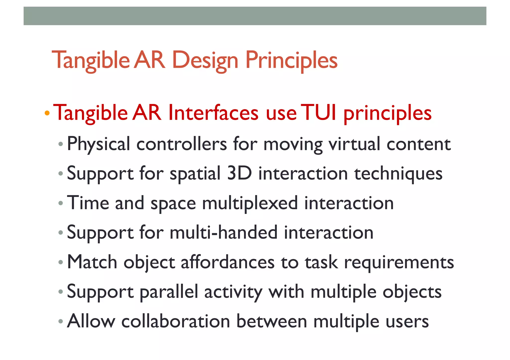 TangibleAR Design Principles
•Tangible AR Interfaces use TUI principles
• Physical controllers for moving virtual content
• Support for spatial 3D interaction techniques
• Time and space multiplexed interaction
• Support for multi-handed interaction
• Match object affordances to task requirements
• Support parallel activity with multiple objects
• Allow collaboration between multiple users
 