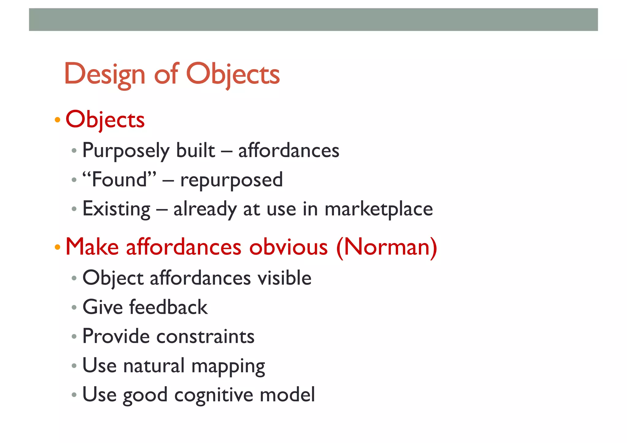 Design of Objects
• Objects
• Purposely built – affordances
• “Found” – repurposed
• Existing – already at use in marketplace
• Make affordances obvious (Norman)
• Object affordances visible
• Give feedback
• Provide constraints
• Use natural mapping
• Use good cognitive model
 