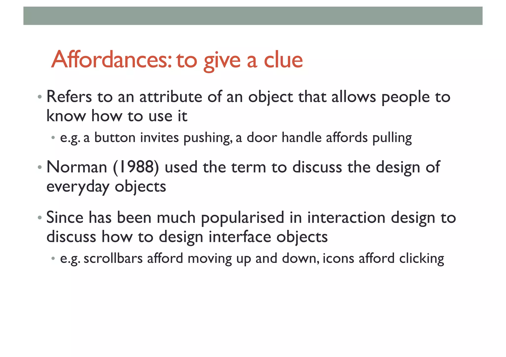 Affordances:to give a clue
• Refers to an attribute of an object that allows people to
know how to use it
• e.g. a button invites pushing, a door handle affords pulling
• Norman (1988) used the term to discuss the design of
everyday objects
• Since has been much popularised in interaction design to
discuss how to design interface objects
• e.g. scrollbars afford moving up and down, icons afford clicking
 