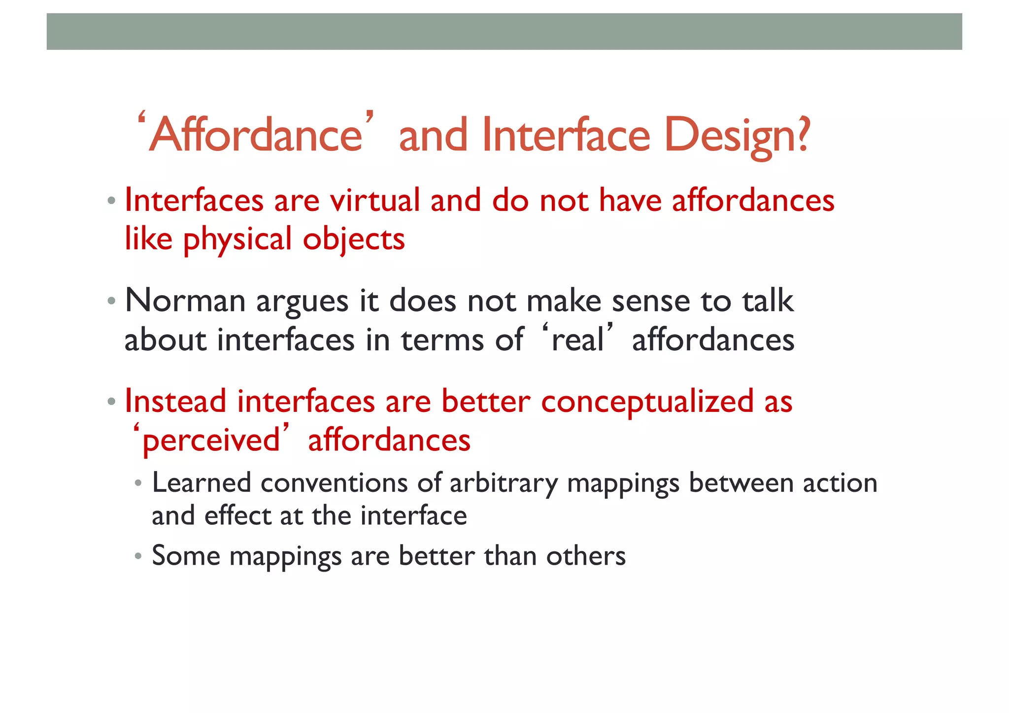 ‘Affordance’ and Interface Design?
• Interfaces are virtual and do not have affordances
like physical objects
• Norman argues it does not make sense to talk
about interfaces in terms of ‘real’ affordances
• Instead interfaces are better conceptualized as
‘perceived’ affordances
• Learned conventions of arbitrary mappings between action
and effect at the interface
• Some mappings are better than others
 