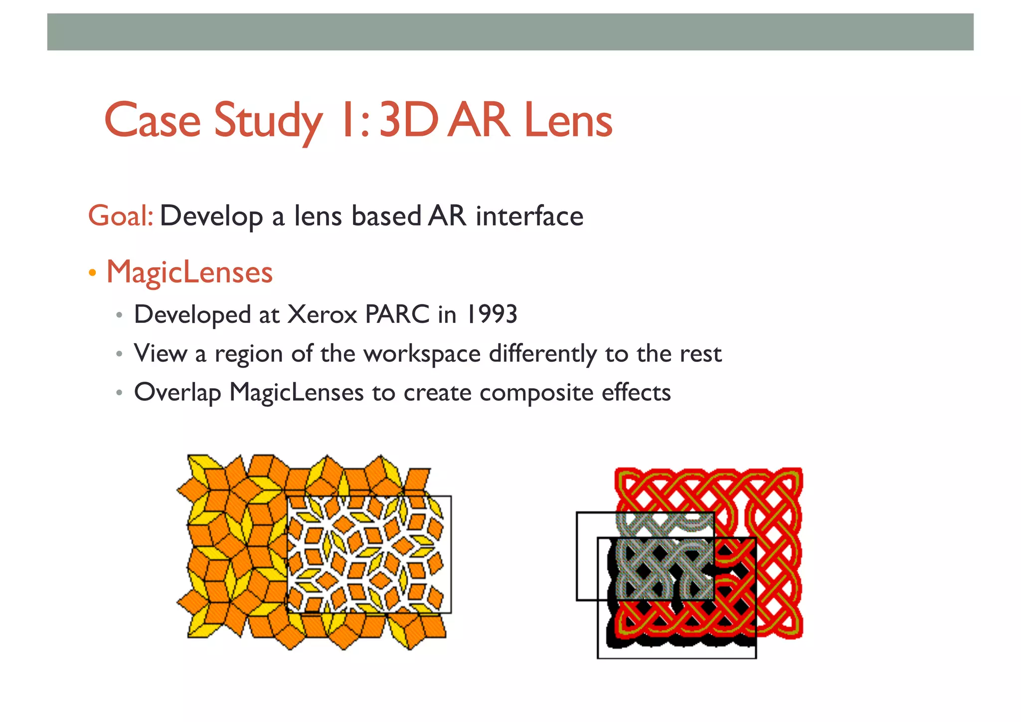 Case Study 1:3DAR Lens
Goal: Develop a lens based AR interface
• MagicLenses
• Developed at Xerox PARC in 1993
• View a region of the workspace differently to the rest
• Overlap MagicLenses to create composite effects
 