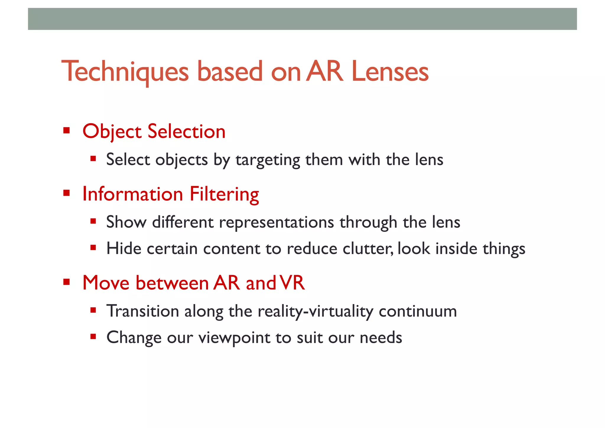 Techniques based onAR Lenses
§ Object Selection
§ Select objects by targeting them with the lens
§ Information Filtering
§ Show different representations through the lens
§ Hide certain content to reduce clutter, look inside things
§ Move between AR andVR
§ Transition along the reality-virtuality continuum
§ Change our viewpoint to suit our needs
 