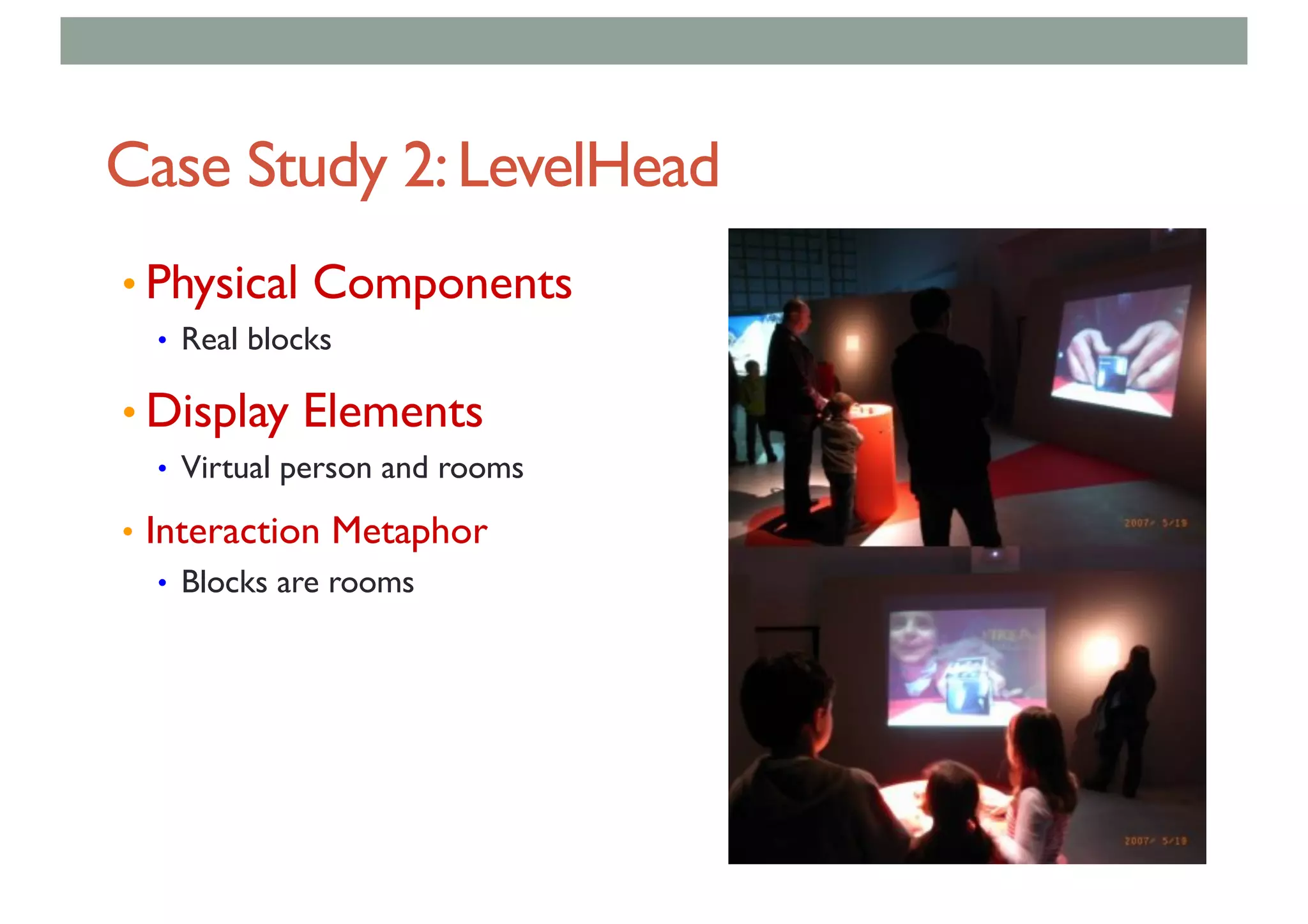 Case Study 2:LevelHead
• Physical Components
• Real blocks
• Display Elements
• Virtual person and rooms
• Interaction Metaphor
• Blocks are rooms
 