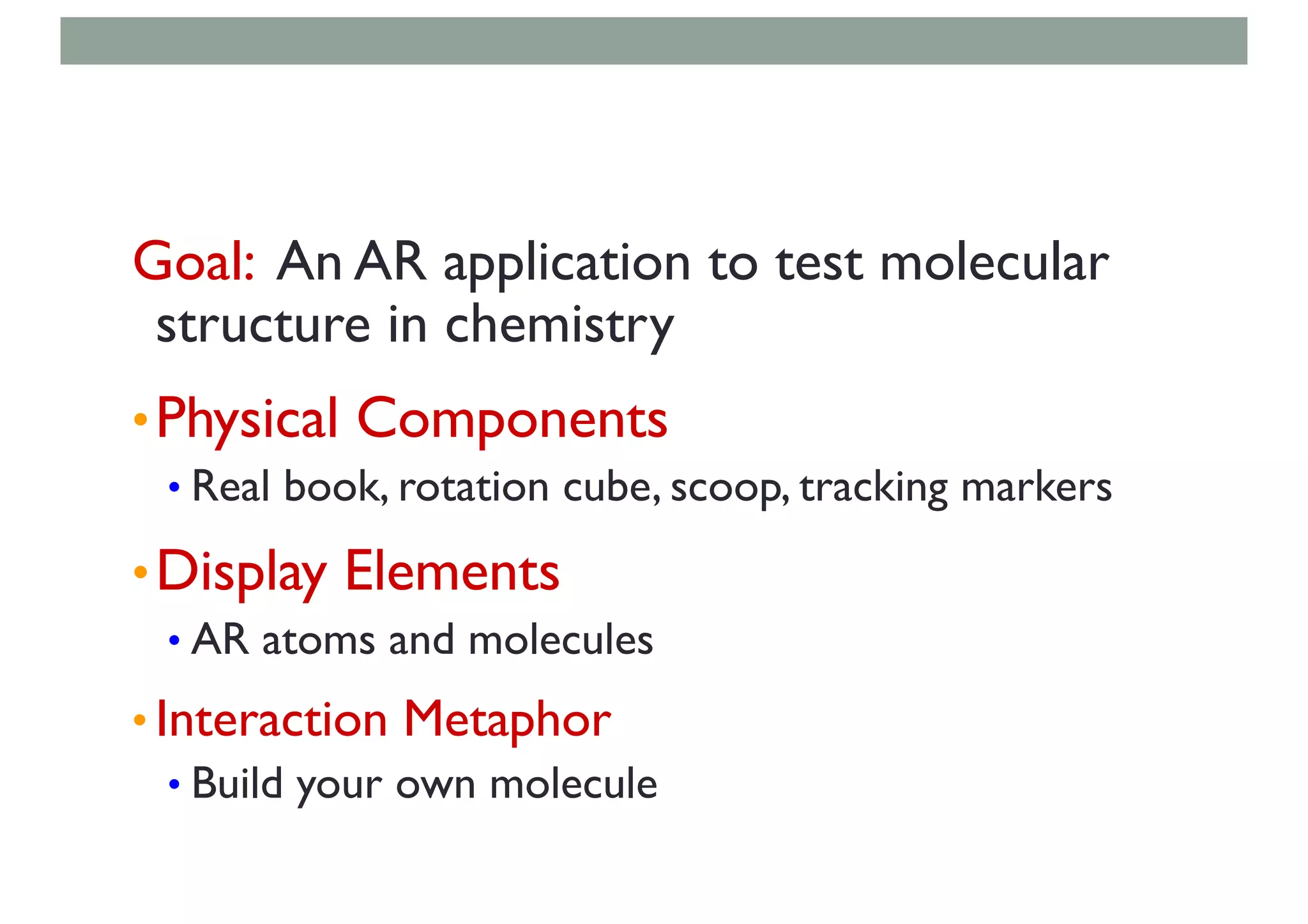 Goal: An AR application to test molecular
structure in chemistry
•Physical Components
• Real book, rotation cube, scoop, tracking markers
•Display Elements
• AR atoms and molecules
• Interaction Metaphor
• Build your own molecule
 