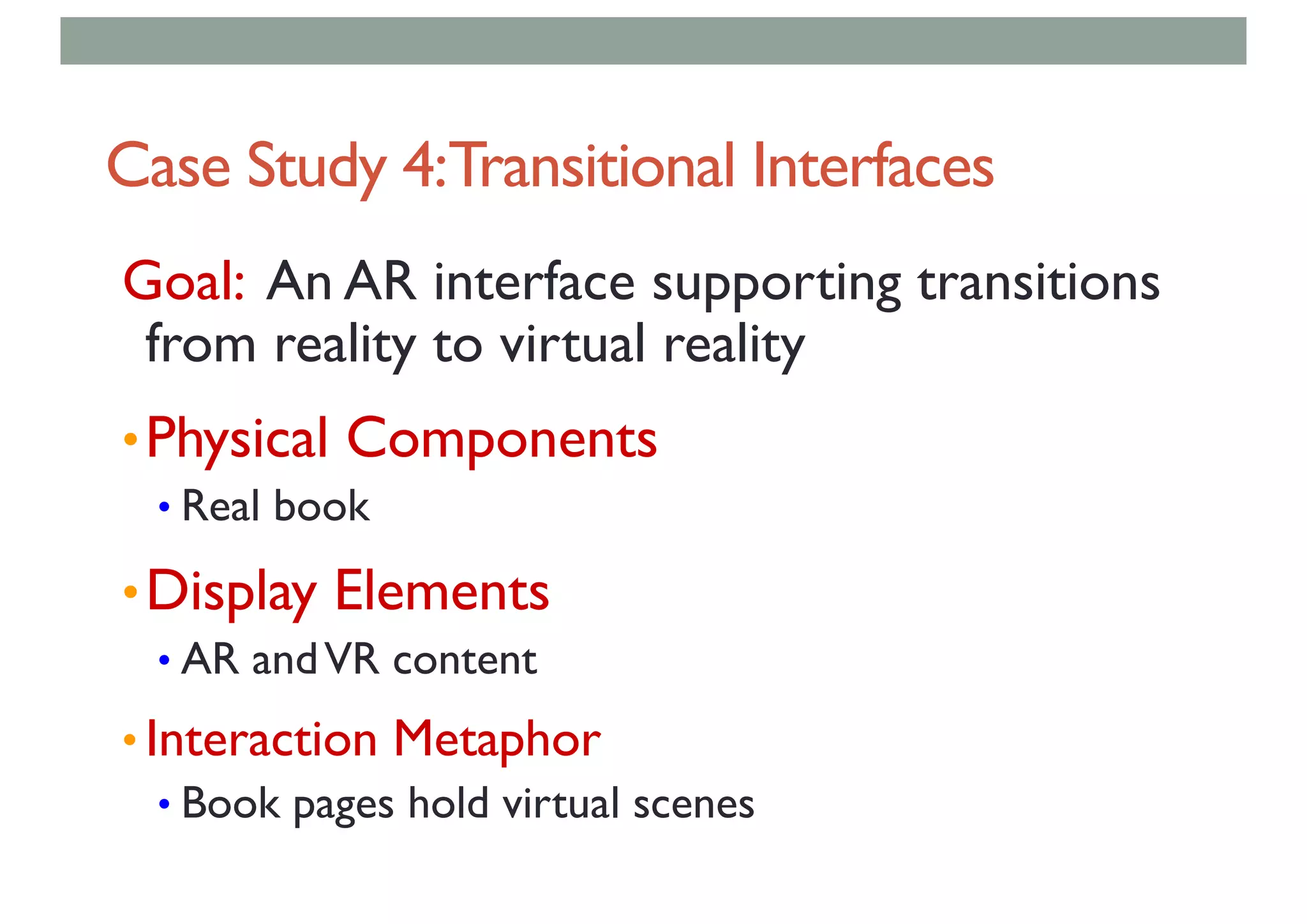 Case Study 4:Transitional Interfaces
Goal: An AR interface supporting transitions
from reality to virtual reality
•Physical Components
• Real book
•Display Elements
• AR andVR content
• Interaction Metaphor
• Book pages hold virtual scenes
 