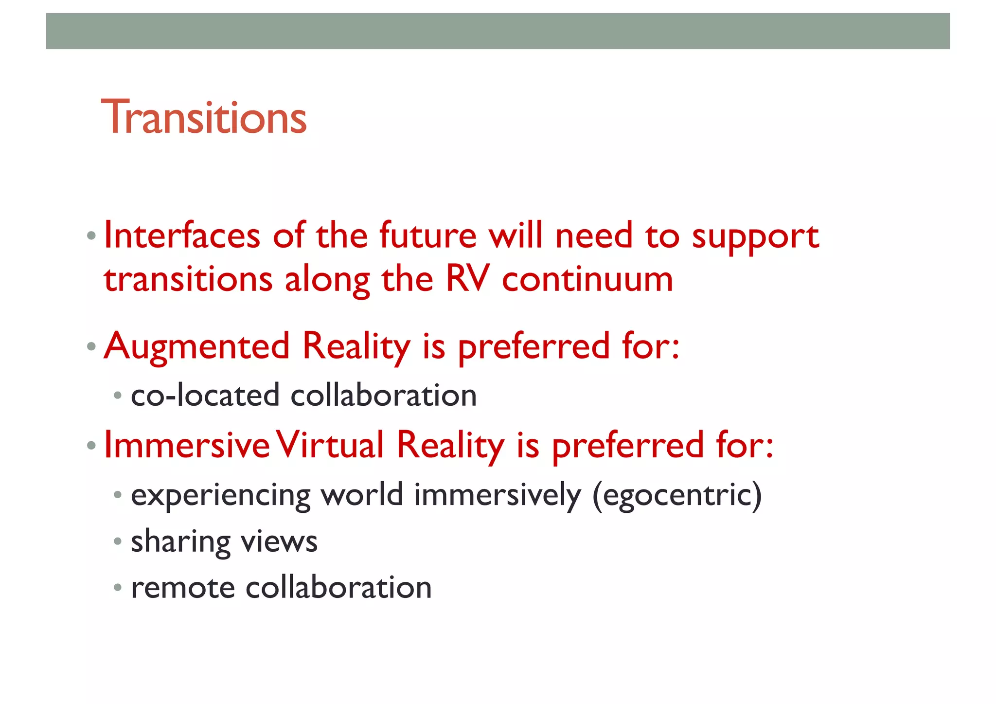 Transitions
• Interfaces of the future will need to support
transitions along the RV continuum
• Augmented Reality is preferred for:
• co-located collaboration
• ImmersiveVirtual Reality is preferred for:
• experiencing world immersively (egocentric)
• sharing views
• remote collaboration
 