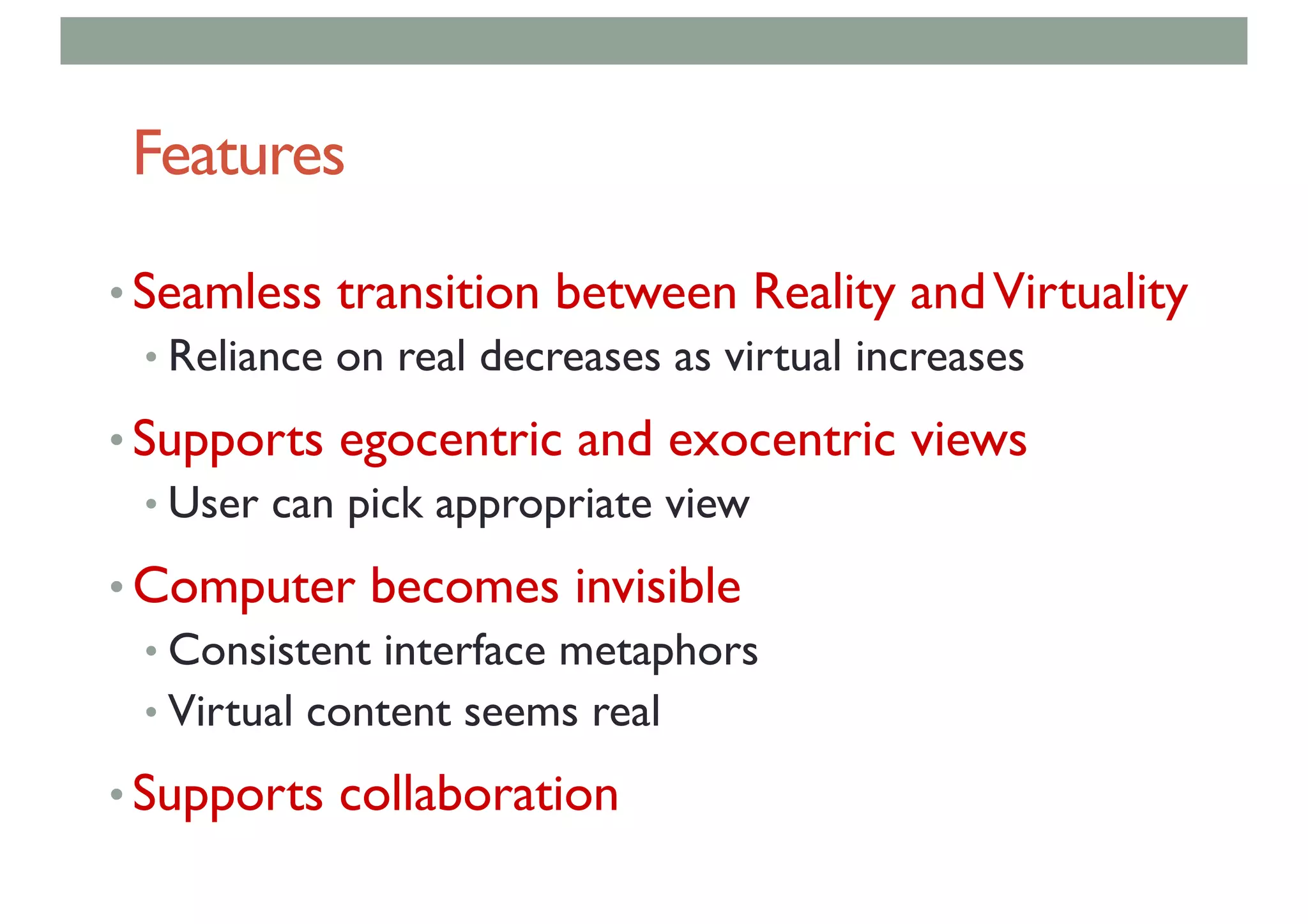 Features
• Seamless transition between Reality andVirtuality
• Reliance on real decreases as virtual increases
• Supports egocentric and exocentric views
• User can pick appropriate view
• Computer becomes invisible
• Consistent interface metaphors
• Virtual content seems real
• Supports collaboration
 