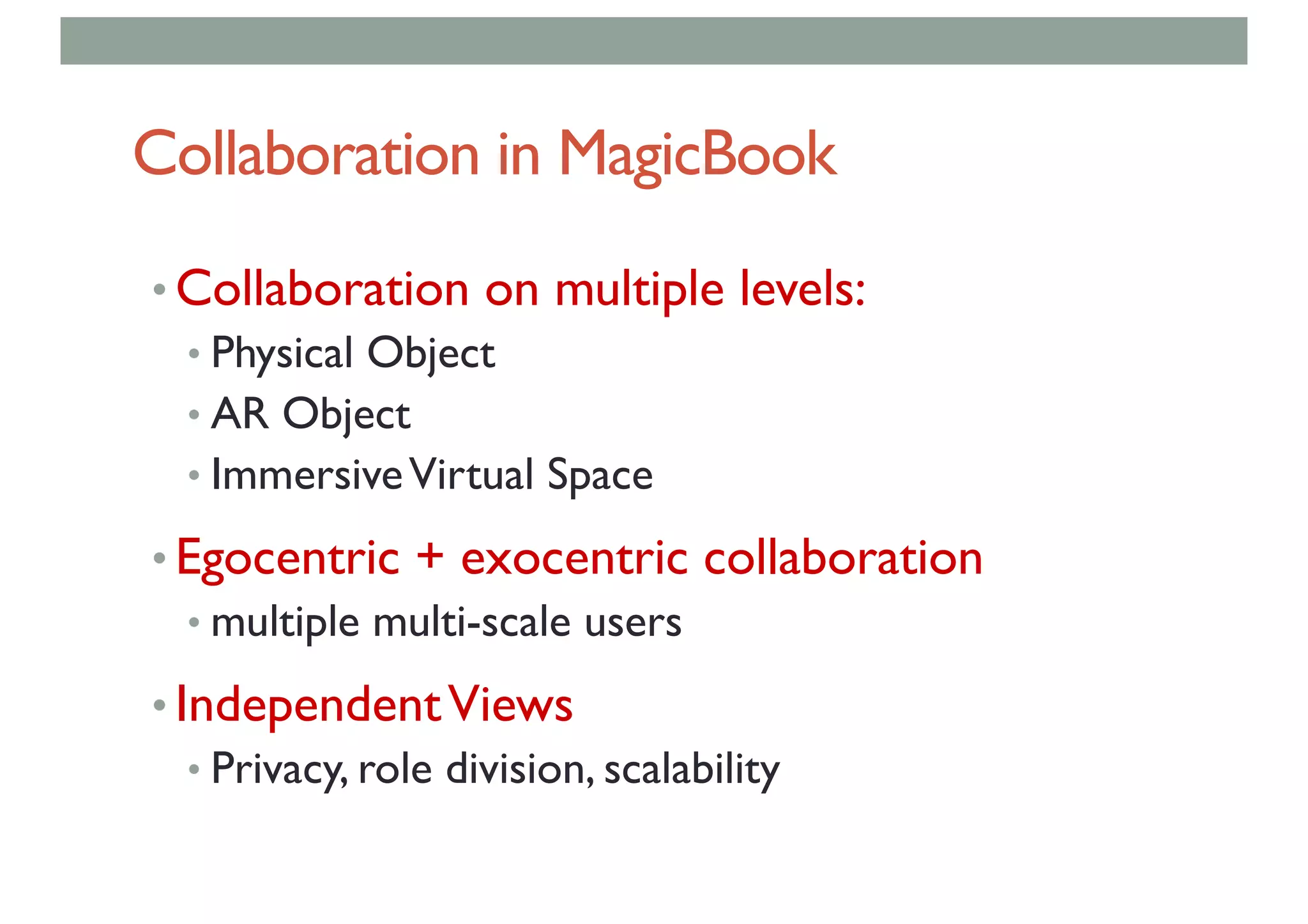 Collaboration in MagicBook
• Collaboration on multiple levels:
• Physical Object
• AR Object
• ImmersiveVirtual Space
• Egocentric + exocentric collaboration
• multiple multi-scale users
• IndependentViews
• Privacy, role division, scalability
 