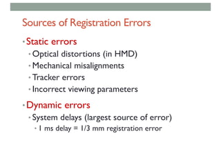 Sources of Registration Errors
•Static errors
• Optical distortions (in HMD)
• Mechanical misalignments
• Tracker errors
• Incorrect viewing parameters
•Dynamic errors
• System delays (largest source of error)
• 1 ms delay = 1/3 mm registration error
 