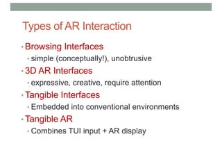 Types of AR Interaction
• Browsing Interfaces
• simple (conceptually!), unobtrusive
• 3D AR Interfaces
• expressive, creative, require attention
• Tangible Interfaces
• Embedded into conventional environments
• Tangible AR
• Combines TUI input + AR display
 