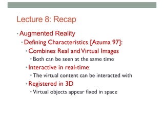 Lecture 8: Recap
• Augmented Reality
• Defining Characteristics [Azuma 97]:
•Combines Real andVirtual Images
• Both can be seen at the same time
•Interactive in real-time
• The virtual content can be interacted with
•Registered in 3D
• Virtual objects appear fixed in space
 