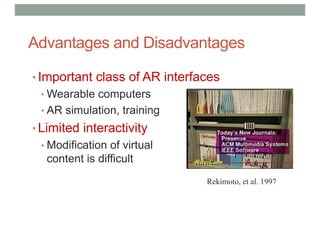 Advantages and Disadvantages
• Important class of AR interfaces
• Wearable computers
• AR simulation, training
• Limited interactivity
• Modification of virtual
content is difficult
Rekimoto, et al. 1997
 