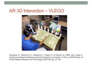 AR 3D Interaction – VLEGO
Kiyokawa, K., Takemura, H., Katayama, Y., Iwasa, H., & Yokoya, N. (1996, July). Vlego: A
simple two-handed modeling environment based on toy blocks. In Proc. of ACM Simpo. on
Virtual Reality Software and Technology (VRST’96) (pp. 27-34).
 
