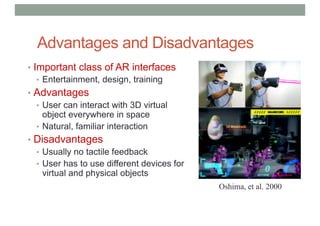 Advantages and Disadvantages
• Important class of AR interfaces
• Entertainment, design, training
• Advantages
• User can interact with 3D virtual
object everywhere in space
• Natural, familiar interaction
• Disadvantages
• Usually no tactile feedback
• User has to use different devices for
virtual and physical objects
Oshima, et al. 2000
 
