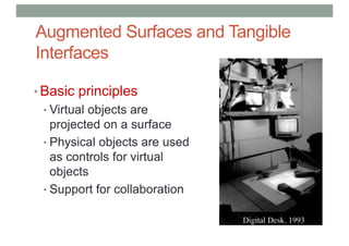 Augmented Surfaces and Tangible
Interfaces
• Basic principles
• Virtual objects are
projected on a surface
• Physical objects are used
as controls for virtual
objects
• Support for collaboration
 