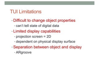 TUI Limitations
• Difficult to change object properties
• can’t tell state of digital data
• Limited display capabilities
• projection screen = 2D
• dependent on physical display surface
• Separation between object and display
• ARgroove
 