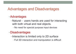 Advantages and Disadvantages
• Advantages
• Natural - users hands are used for interacting
with both virtual and real objects.
• No need for special purpose input devices
• Disadvantages
• Interaction is limited only to 2D surface
• Full 3D interaction and manipulation is difficult
 