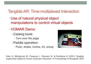 Tangible AR: Time-multiplexed Interaction
• Use of natural physical object
manipulations to control virtual objects
• VOMAR Demo
• Catalog book:
• Turn over the page
• Paddle operation:
• Push, shake, incline, hit, scoop
Kato, H., Billinghurst, M., Poupyrev, I., Tetsutani, N., & Tachibana, K. (2001). Tangible
augmented reality for human computer interaction. In Proceedings of Nicograph 2001.
 