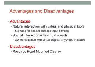 Advantages and Disadvantages
• Advantages
• Natural interaction with virtual and physical tools
• No need for special purpose input devices
• Spatial interaction with virtual objects
• 3D manipulation with virtual objects anywhere in space
• Disadvantages
• Requires Head Mounted Display
 
