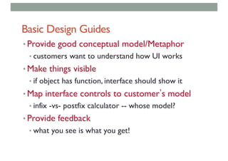Basic Design Guides
• Provide good conceptual model/Metaphor
• customers want to understand how UI works
• Make things visible
• if object has function, interface should show it
• Map interface controls to customer s model
• infix -vs- postfix calculator -- whose model?
• Provide feedback
• what you see is what you get!
 