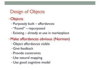 Design of Objects
• Objects
• Purposely built – affordances
• “Found” – repurposed
• Existing – already at use in marketplace
• Make affordances obvious (Norman)
• Object affordances visible
• Give feedback
• Provide constraints
• Use natural mapping
• Use good cognitive model
 