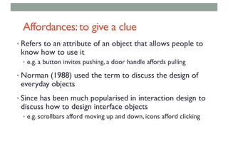 Affordances:to give a clue
• Refers to an attribute of an object that allows people to
know how to use it
• e.g. a button invites pushing, a door handle affords pulling
• Norman (1988) used the term to discuss the design of
everyday objects
• Since has been much popularised in interaction design to
discuss how to design interface objects
• e.g. scrollbars afford moving up and down, icons afford clicking
 