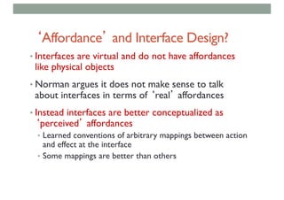 ‘Affordance’ and Interface Design?
• Interfaces are virtual and do not have affordances
like physical objects
• Norman argues it does not make sense to talk
about interfaces in terms of ‘real’ affordances
• Instead interfaces are better conceptualized as
‘perceived’ affordances
• Learned conventions of arbitrary mappings between action
and effect at the interface
• Some mappings are better than others
 