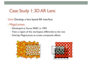 Case Study 1:3DAR Lens
Goal: Develop a lens based AR interface
• MagicLenses
• Developed at Xerox PARC in 1993
• View a region of the workspace differently to the rest
• Overlap MagicLenses to create composite effects
 