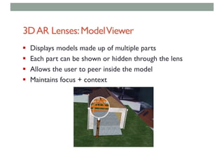 3DAR Lenses:ModelViewer
§ Displays models made up of multiple parts
§ Each part can be shown or hidden through the lens
§ Allows the user to peer inside the model
§ Maintains focus + context
 