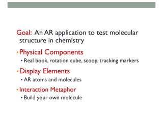 Goal: An AR application to test molecular
structure in chemistry
•Physical Components
• Real book, rotation cube, scoop, tracking markers
•Display Elements
• AR atoms and molecules
• Interaction Metaphor
• Build your own molecule
 