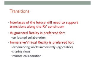 Transitions
• Interfaces of the future will need to support
transitions along the RV continuum
• Augmented Reality is preferred for:
• co-located collaboration
• ImmersiveVirtual Reality is preferred for:
• experiencing world immersively (egocentric)
• sharing views
• remote collaboration
 