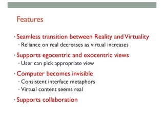 Features
• Seamless transition between Reality andVirtuality
• Reliance on real decreases as virtual increases
• Supports egocentric and exocentric views
• User can pick appropriate view
• Computer becomes invisible
• Consistent interface metaphors
• Virtual content seems real
• Supports collaboration
 
