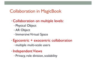 Collaboration in MagicBook
• Collaboration on multiple levels:
• Physical Object
• AR Object
• ImmersiveVirtual Space
• Egocentric + exocentric collaboration
• multiple multi-scale users
• IndependentViews
• Privacy, role division, scalability
 