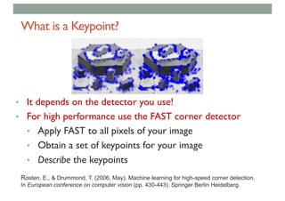 What is a Keypoint?
• It depends on the detector you use!
• For high performance use the FAST corner detector
• Apply FAST to all pixels of your image
• Obtain a set of keypoints for your image
• Describe the keypoints
Rosten, E., & Drummond, T. (2006, May). Machine learning for high-speed corner detection.
In European conference on computer vision (pp. 430-443). Springer Berlin Heidelberg.
 