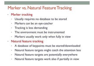 Marker vs.Natural FeatureTracking
• Marker tracking
• Usually requires no database to be stored
• Markers can be an eye-catcher
• Tracking is less demanding
• The environment must be instrumented
• Markers usually work only when fully in view
• Natural feature tracking
• A database of keypoints must be stored/downloaded
• Natural feature targets might catch the attention less
• Natural feature targets are potentially everywhere
• Natural feature targets work also if partially in view
 