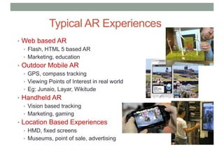 • Web based AR
• Flash, HTML 5 based AR
• Marketing, education
• Outdoor Mobile AR
• GPS, compass tracking
• Viewing Points of Interest in real world
• Eg: Junaio, Layar, Wikitude
• Handheld AR
• Vision based tracking
• Marketing, gaming
• Location Based Experiences
• HMD, fixed screens
• Museums, point of sale, advertising
Typical AR Experiences
 