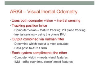 ARKit – Visual Inertial Odometry
• Uses both computer vision + inertial sensing
• Tracking position twice
• Computer Vision – feature tracking, 2D plane tracking
• Inertial sensing – using the phone IMU
• Output combined via Kalman filter
• Determine which output is most accurate
• Pass pose to ARKit SDK
• Each system compliments the other
• Computer vision – needs visual features
• IMU - drifts over time, doesn’t need features
 