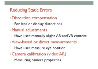 Reducing Static Errors
•Distortion compensation
• For lens or display distortions
•Manual adjustments
• Have user manually alighn AR andVR content
•View-based or direct measurements
• Have user measure eye position
•Camera calibration (video AR)
• Measuring camera properties
 