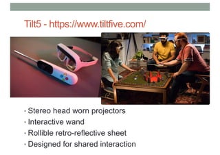 Tilt5 - https://www.tiltfive.com/
• Stereo head worn projectors
• Interactive wand
• Rollible retro-reflective sheet
• Designed for shared interaction
 