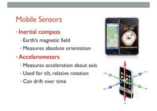 Mobile Sensors
• Inertial compass
• Earth’s magnetic field
• Measures absolute orientation
• Accelerometers
• Measures acceleration about axis
• Used for tilt, relative rotation
• Can drift over time
 