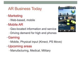 AR Business Today
• Marketing
• Web-based, mobile
• Mobile AR
• Geo-located information and service
• Driving demand for high end phones
• Gaming
• Mobile, Physical input (Kinect, PS Move)
• Upcoming areas
• Manufacturing, Medical, Military
 