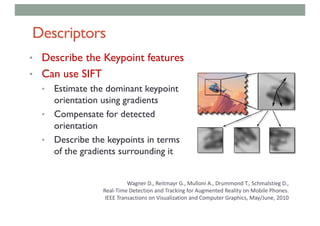 Descriptors
• Describe the Keypoint features
• Can use SIFT
• Estimate the dominant keypoint
orientation using gradients
• Compensate for detected
orientation
• Describe the keypoints in terms
of the gradients surrounding it
Wagner	D.,	Reitmayr G.,	Mulloni A.,	Drummond	T.,	Schmalstieg D.,	
Real-Time	Detection	and	Tracking	for	Augmented	Reality	on	Mobile	Phones.
IEEE	Transactions	on	Visualization	and	Computer	Graphics,	May/June,	2010	
 