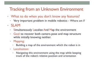 Tracking from an Unknown Environment
• What to do when you don’t know any features?
• Very important problem in mobile robotics - Where am I?
• SLAM
• Simultaneously Localize And Map the environment
• Goal: to recover both camera pose and map structure
while initially knowing neither.
• Mapping:
• Building a map of the environment which the robot is in
• Localisation:
• Navigating this environment using the map while keeping
track of the robot’s relative position and orientation
 