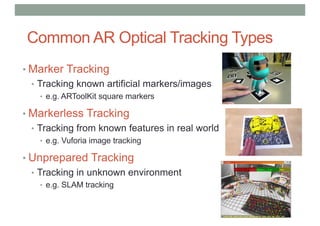 Common AR Optical Tracking Types
• Marker Tracking
• Tracking known artificial markers/images
• e.g. ARToolKit square markers
• Markerless Tracking
• Tracking from known features in real world
• e.g. Vuforia image tracking
• Unprepared Tracking
• Tracking in unknown environment
• e.g. SLAM tracking
 