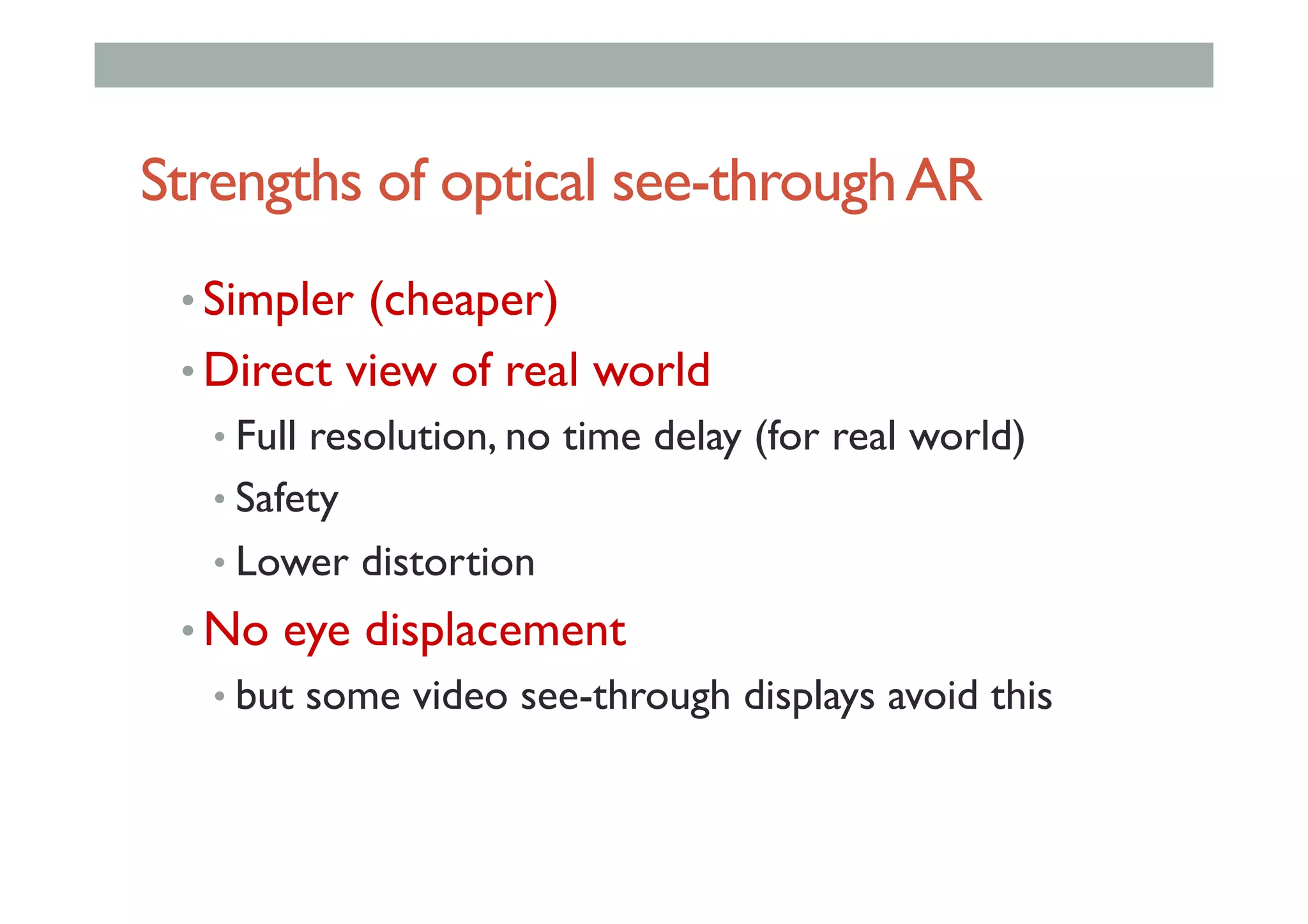 Strengths of optical see-throughAR
• Simpler (cheaper)
• Direct view of real world
• Full resolution, no time delay (for real world)
• Safety
• Lower distortion
• No eye displacement
• but some video see-through displays avoid this
 